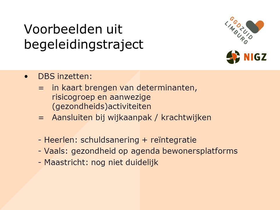 Voorbeelden uit begeleidingstraject DBS inzetten: =in kaart brengen van determinanten, risicogroep en aanwezige (gezondheids)activiteiten =Aansluiten bij wijkaanpak / krachtwijken - Heerlen: schuldsanering + reïntegratie - Vaals: gezondheid op agenda bewonersplatforms - Maastricht: nog niet duidelijk