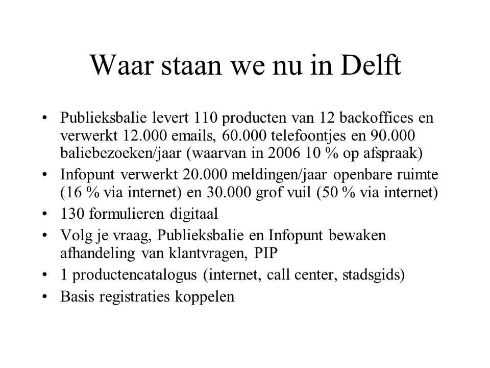 Waar staan we nu in Delft Publieksbalie levert 110 producten van 12 backoffices en verwerkt s, telefoontjes en baliebezoeken/jaar (waarvan in % op afspraak) Infopunt verwerkt meldingen/jaar openbare ruimte (16 % via internet) en grof vuil (50 % via internet) 130 formulieren digitaal Volg je vraag, Publieksbalie en Infopunt bewaken afhandeling van klantvragen, PIP 1 productencatalogus (internet, call center, stadsgids) Basis registraties koppelen