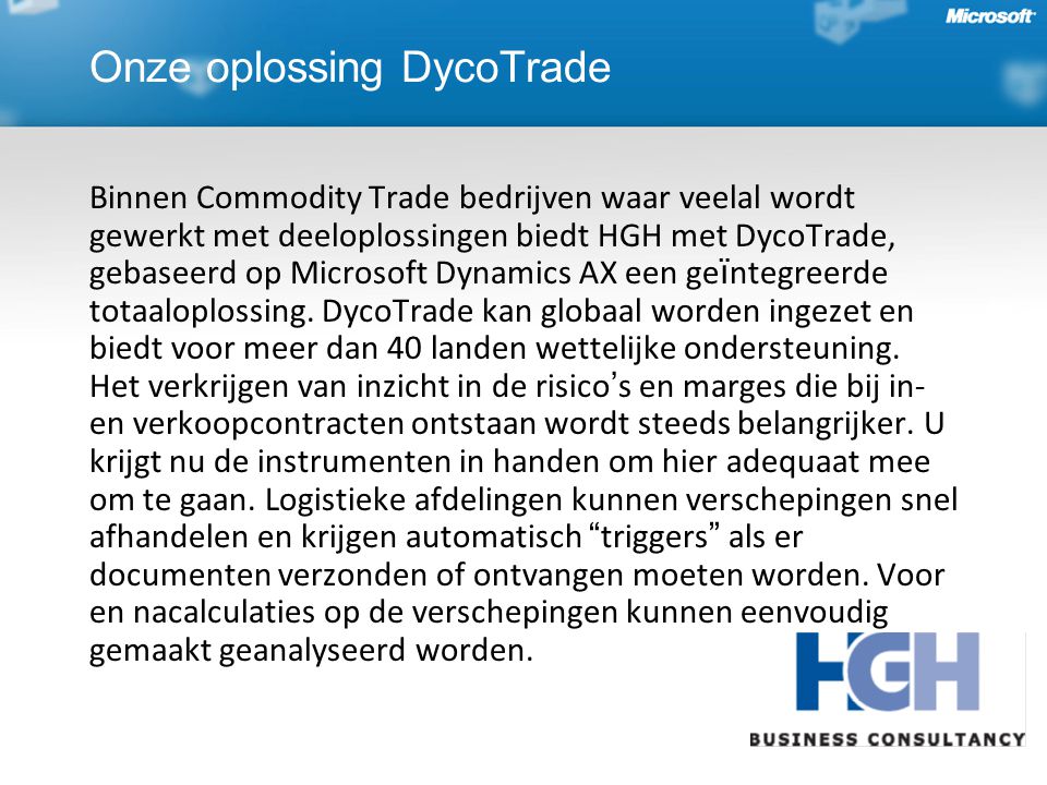 Onze oplossing DycoTrade Binnen Commodity Trade bedrijven waar veelal wordt gewerkt met deeloplossingen biedt HGH met DycoTrade, gebaseerd op Microsoft Dynamics AX een ge ï ntegreerde totaaloplossing.