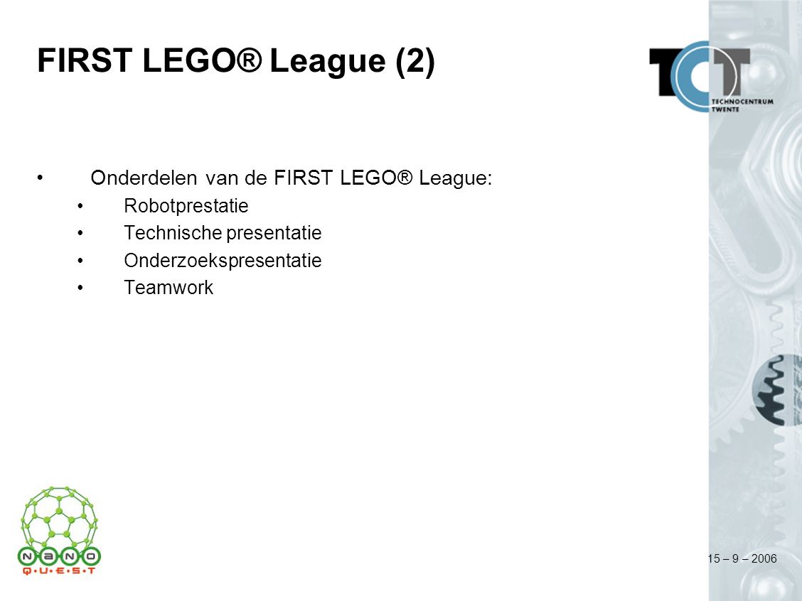 15 – 9 – 2006 FIRST LEGO® League (2) Onderdelen van de FIRST LEGO® League: Robotprestatie Technische presentatie Onderzoekspresentatie Teamwork