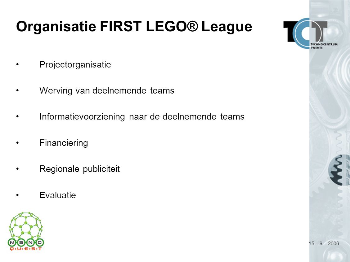 15 – 9 – 2006 Organisatie FIRST LEGO® League Projectorganisatie Werving van deelnemende teams Informatievoorziening naar de deelnemende teams Financiering Regionale publiciteit Evaluatie