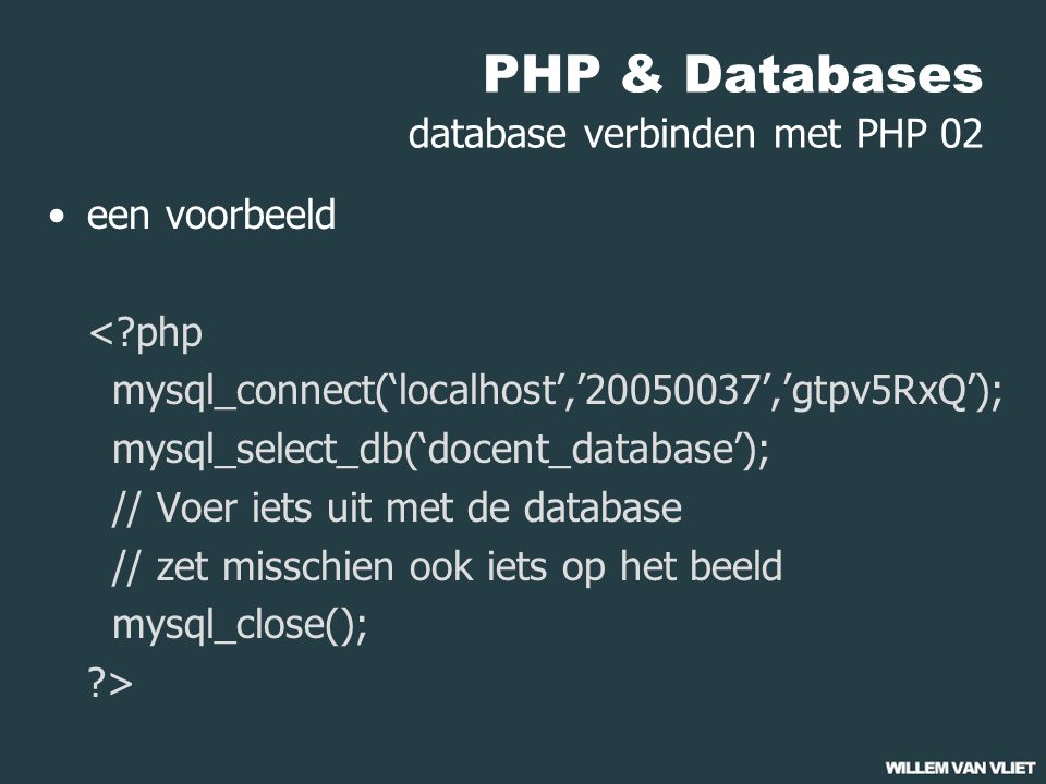 PHP & Databases database verbinden met PHP 02 een voorbeeld < php mysql_connect(‘localhost’,’ ’,’gtpv5RxQ’); mysql_select_db(‘docent_database’); // Voer iets uit met de database // zet misschien ook iets op het beeld mysql_close(); >