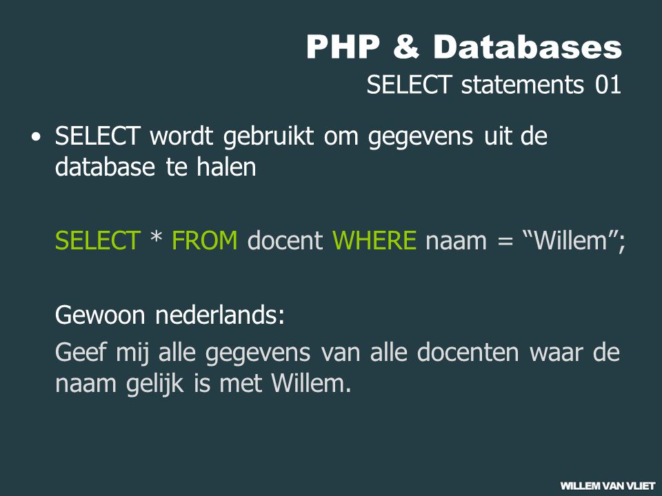 PHP & Databases SELECT statements 01 SELECT wordt gebruikt om gegevens uit de database te halen SELECT * FROM docent WHERE naam = Willem ; Gewoon nederlands: Geef mij alle gegevens van alle docenten waar de naam gelijk is met Willem.