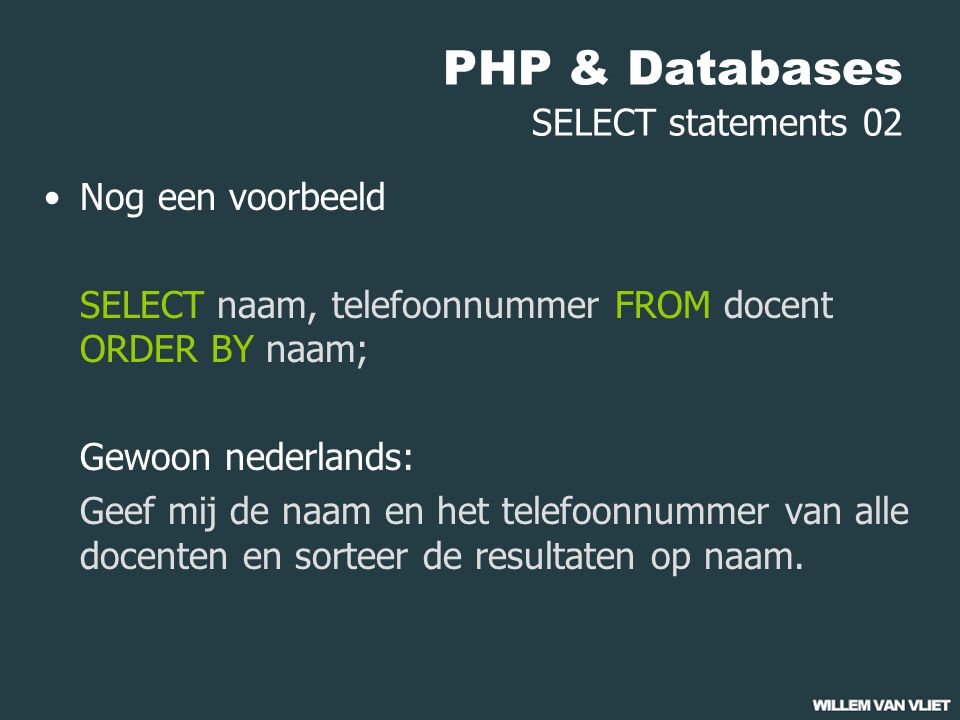 PHP & Databases SELECT statements 02 Nog een voorbeeld SELECT naam, telefoonnummer FROM docent ORDER BY naam; Gewoon nederlands: Geef mij de naam en het telefoonnummer van alle docenten en sorteer de resultaten op naam.