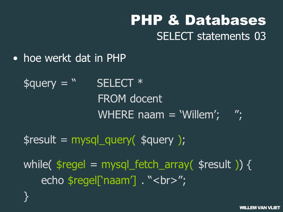 PHP & Databases SELECT statements 03 hoe werkt dat in PHP $query = SELECT * FROM docent WHERE naam = ‘Willem’; ; $result = mysql_query( $query ); while( $regel = mysql_fetch_array( $result )) { echo $regel[‘naam’].