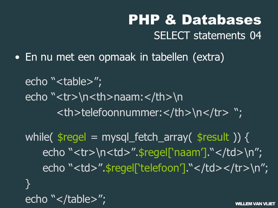 PHP & Databases SELECT statements 04 En nu met een opmaak in tabellen (extra) echo ; echo \n naam: \n telefoonnummer: \n ; while( $regel = mysql_fetch_array( $result )) { echo \n .$regel[‘naam’]. \n ; echo .$regel[‘telefoon’]. \n ; } echo ;