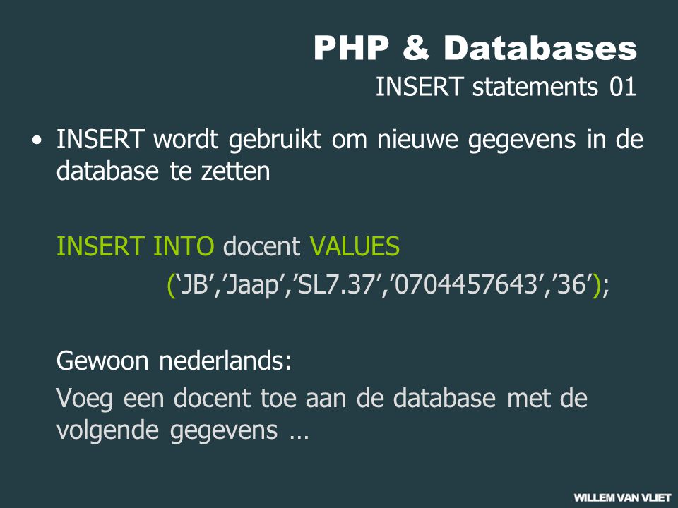 PHP & Databases INSERT statements 01 INSERT wordt gebruikt om nieuwe gegevens in de database te zetten INSERT INTO docent VALUES (‘JB’,’Jaap’,’SL7.37’,’ ’,’36’); Gewoon nederlands: Voeg een docent toe aan de database met de volgende gegevens …