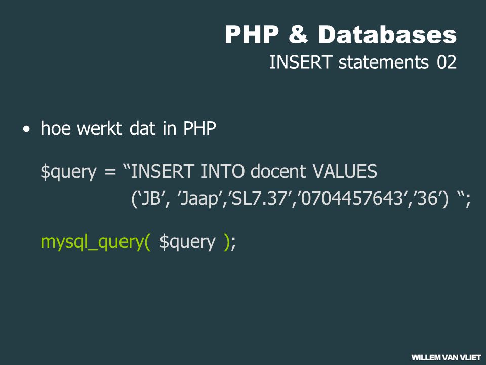 PHP & Databases INSERT statements 02 hoe werkt dat in PHP $query = INSERT INTO docent VALUES (‘JB’, ’Jaap’,’SL7.37’,’ ’,’36’) ; mysql_query( $query );