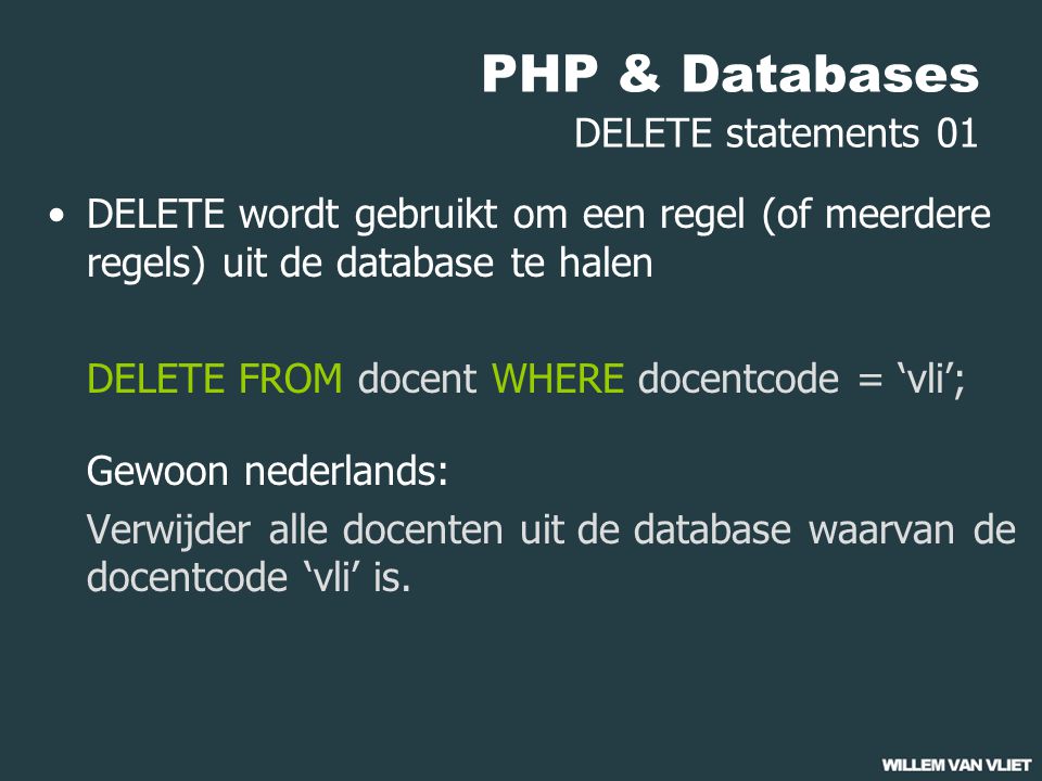 PHP & Databases DELETE statements 01 DELETE wordt gebruikt om een regel (of meerdere regels) uit de database te halen DELETE FROM docent WHERE docentcode = ‘vli’; Gewoon nederlands: Verwijder alle docenten uit de database waarvan de docentcode ‘vli’ is.