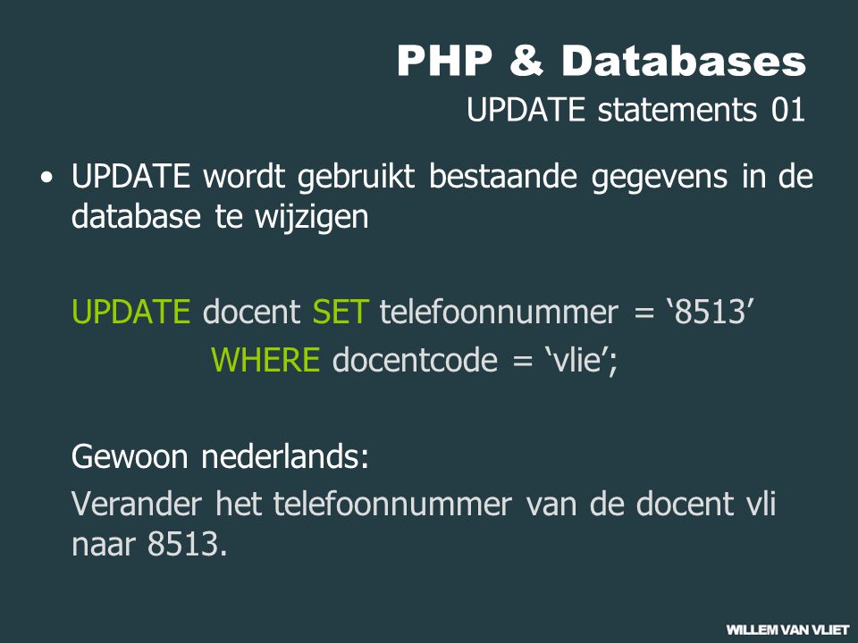 PHP & Databases UPDATE statements 01 UPDATE wordt gebruikt bestaande gegevens in de database te wijzigen UPDATE docent SET telefoonnummer = ‘8513’ WHERE docentcode = ‘vlie’; Gewoon nederlands: Verander het telefoonnummer van de docent vli naar 8513.