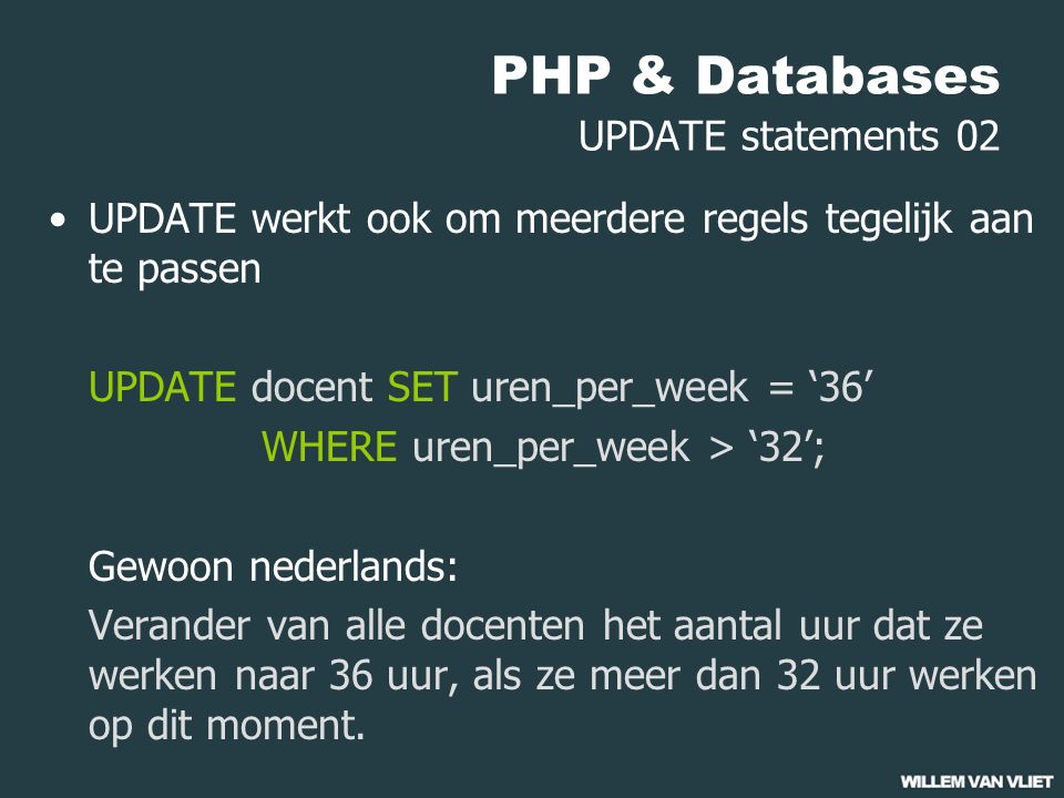 PHP & Databases UPDATE statements 02 UPDATE werkt ook om meerdere regels tegelijk aan te passen UPDATE docent SET uren_per_week = ‘36’ WHERE uren_per_week > ‘32’; Gewoon nederlands: Verander van alle docenten het aantal uur dat ze werken naar 36 uur, als ze meer dan 32 uur werken op dit moment.