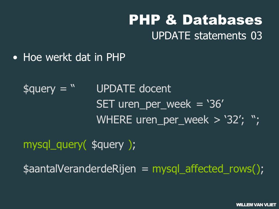 PHP & Databases UPDATE statements 03 Hoe werkt dat in PHP $query = UPDATE docent SET uren_per_week = ‘36’ WHERE uren_per_week > ‘32’; ; mysql_query( $query ); $aantalVeranderdeRijen = mysql_affected_rows();