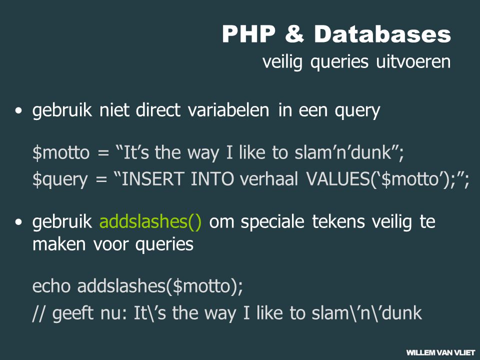 PHP & Databases veilig queries uitvoeren gebruik niet direct variabelen in een query $motto = It’s the way I like to slam’n’dunk ; $query = INSERT INTO verhaal VALUES(‘$motto’); ; gebruik addslashes() om speciale tekens veilig te maken voor queries echo addslashes($motto); // geeft nu: It\’s the way I like to slam\’n\’dunk