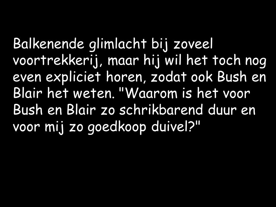 Balkenende glimlacht bij zoveel voortrekkerij, maar hij wil het toch nog even expliciet horen, zodat ook Bush en Blair het weten.