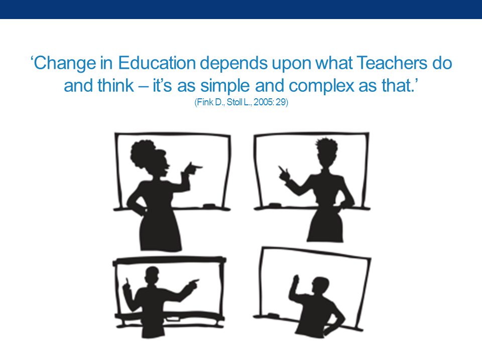 ‘Change in Education depends upon what Teachers do and think – it’s as simple and complex as that.’ (Fink D., Stoll L., 2005: 29)