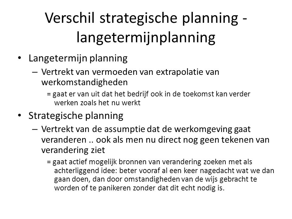 Verschil strategische planning - langetermijnplanning Langetermijn planning – Vertrekt van vermoeden van extrapolatie van werkomstandigheden = gaat er van uit dat het bedrijf ook in de toekomst kan verder werken zoals het nu werkt Strategische planning – Vertrekt van de assumptie dat de werkomgeving gaat veranderen..