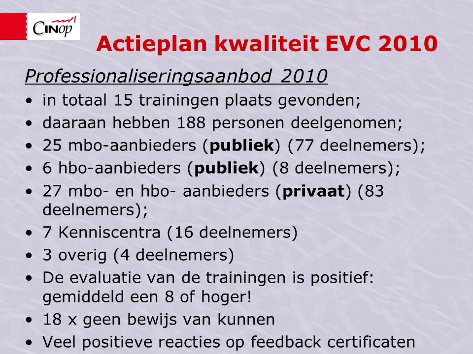 Actieplan kwaliteit EVC 2010 Professionaliseringsaanbod 2010 in totaal 15 trainingen plaats gevonden; daaraan hebben 188 personen deelgenomen; 25 mbo-aanbieders (publiek) (77 deelnemers); 6 hbo-aanbieders (publiek) (8 deelnemers); 27 mbo- en hbo- aanbieders (privaat) (83 deelnemers); 7 Kenniscentra (16 deelnemers) 3 overig (4 deelnemers) De evaluatie van de trainingen is positief: gemiddeld een 8 of hoger.
