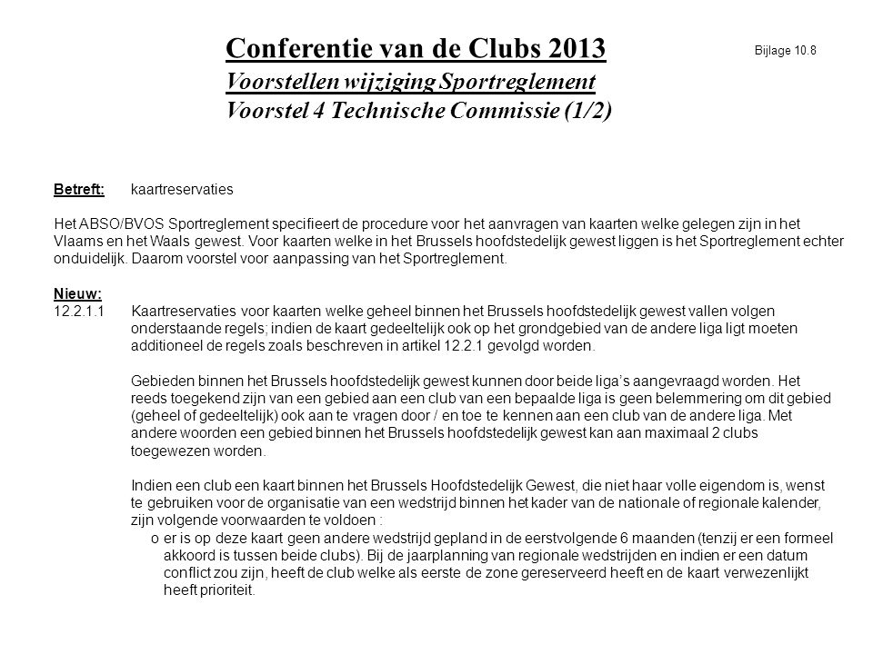Voorstellen wijziging Sportreglement Voorstel 4 Technische Commissie (1/2) Conferentie van de Clubs 2013 Betreft:kaartreservaties Het ABSO/BVOS Sportreglement specifieert de procedure voor het aanvragen van kaarten welke gelegen zijn in het Vlaams en het Waals gewest.