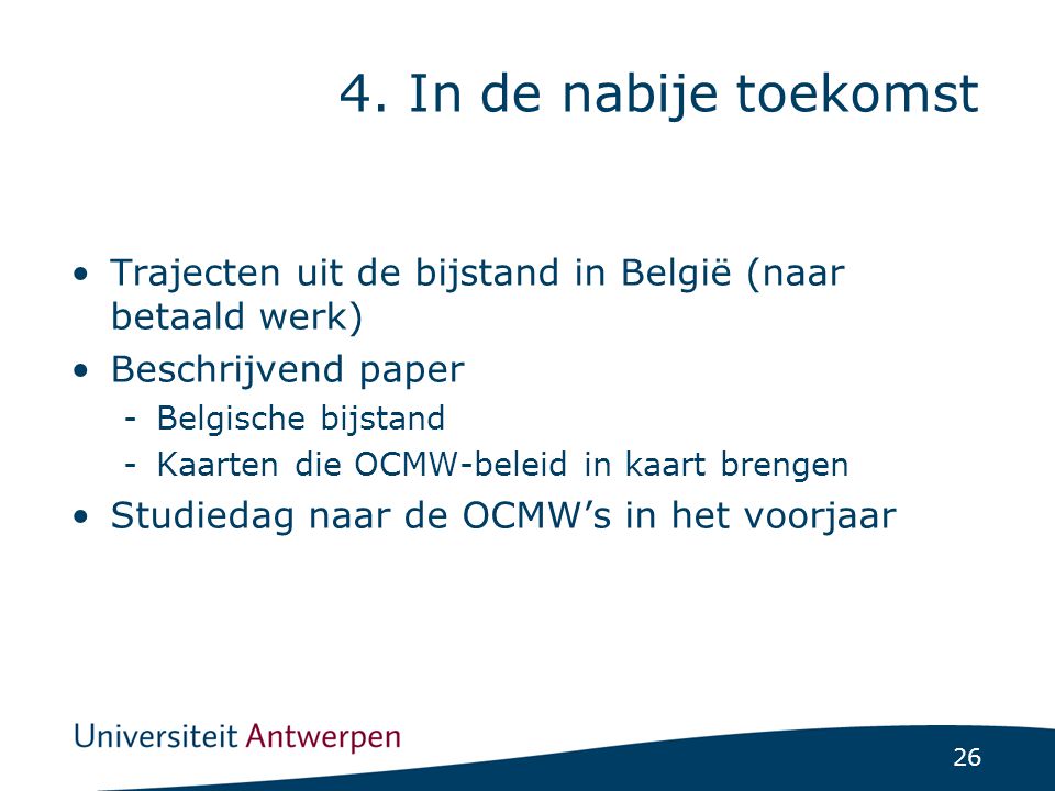 26 Trajecten uit de bijstand in België (naar betaald werk) Beschrijvend paper -Belgische bijstand -Kaarten die OCMW-beleid in kaart brengen Studiedag naar de OCMW’s in het voorjaar 4.