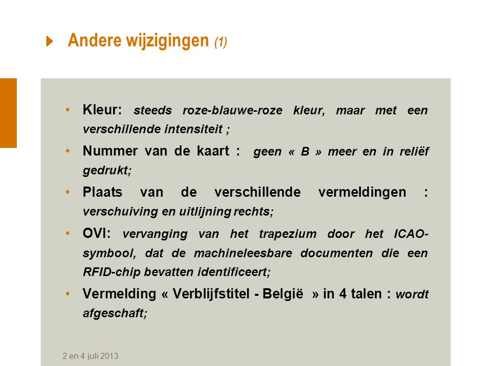 Andere wijzigingen (1) Kleur: steeds roze-blauwe-roze kleur, maar met een verschillende intensiteit ; Nummer van de kaart : geen « B » meer en in reliëf gedrukt; Plaats van de verschillende vermeldingen : verschuiving en uitlijning rechts; OVI: vervanging van het trapezium door het ICAO- symbool, dat de machineleesbare documenten die een RFID-chip bevatten identificeert; Vermelding « Verblijfstitel - België » in 4 talen : wordt afgeschaft; 2 en 4 juli 2013