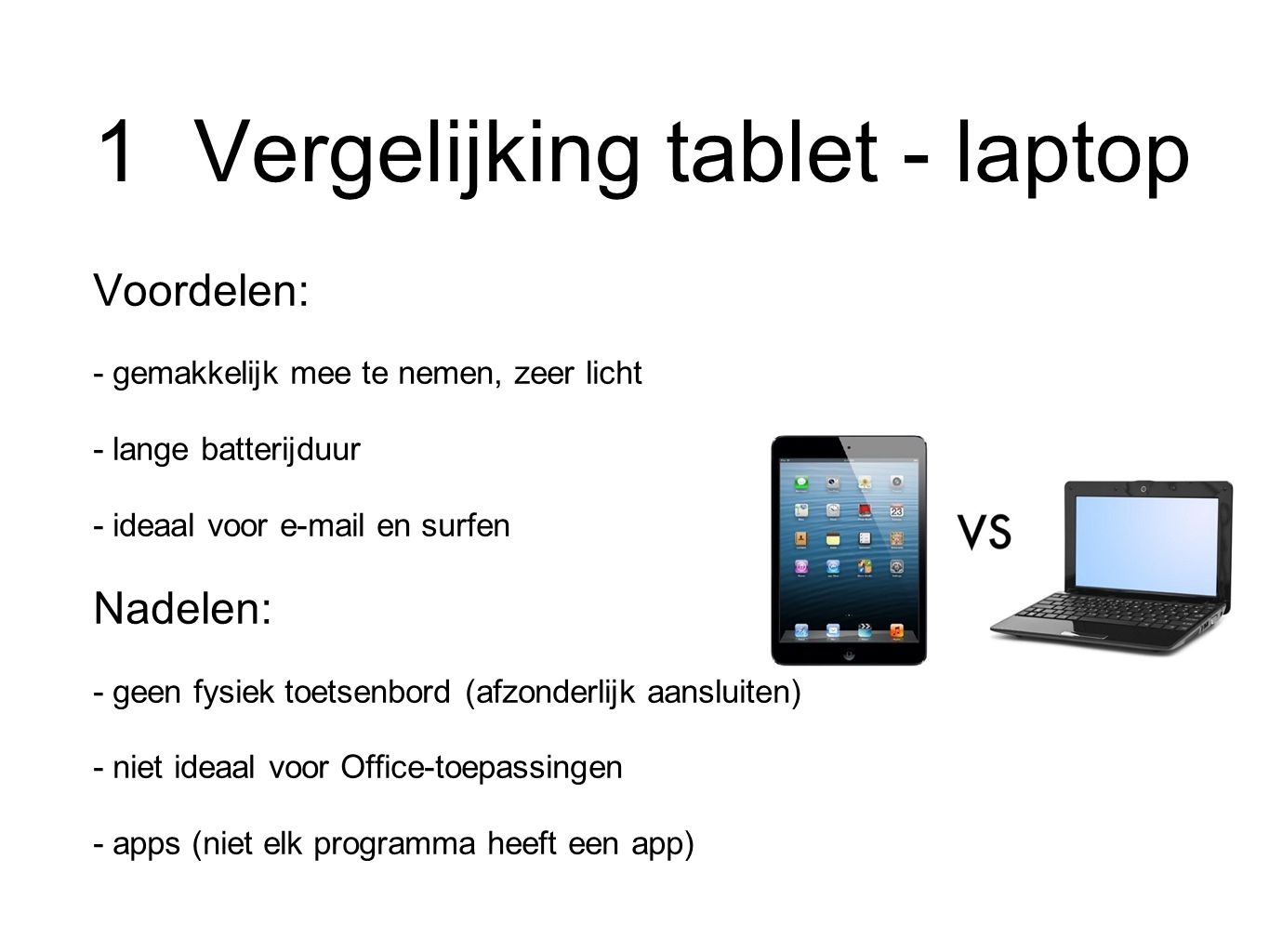 1 Vergelijking tablet - laptop Voordelen: - gemakkelijk mee te nemen, zeer licht - lange batterijduur - ideaal voor  en surfen Nadelen: - geen fysiek toetsenbord (afzonderlijk aansluiten) - niet ideaal voor Office-toepassingen - apps (niet elk programma heeft een app)