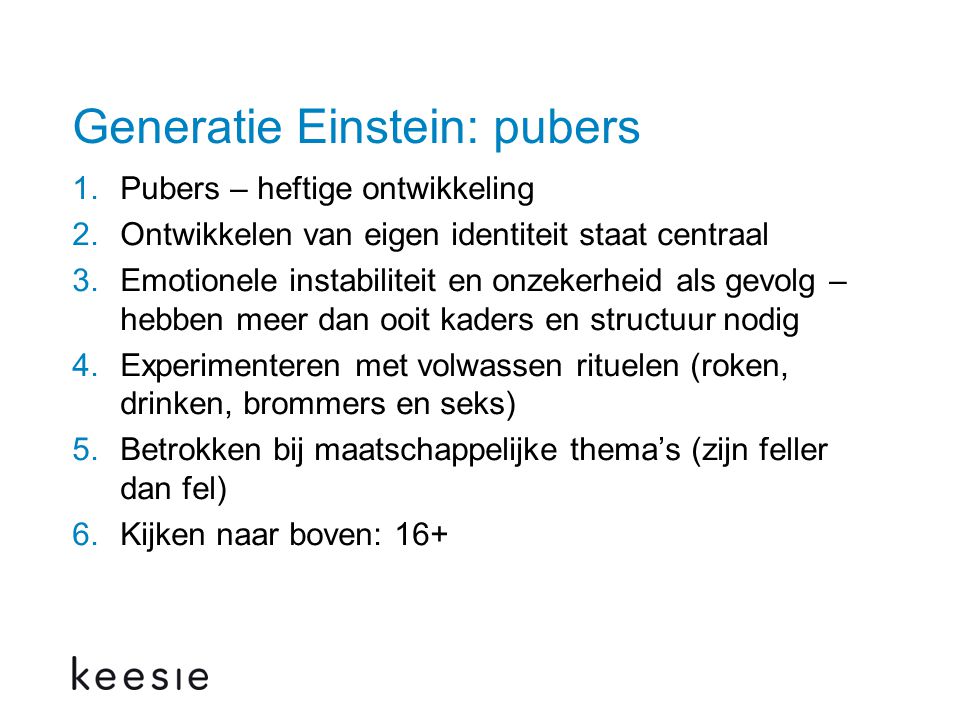 Generatie Einstein: pubers 1.Pubers – heftige ontwikkeling 2.Ontwikkelen van eigen identiteit staat centraal 3.Emotionele instabiliteit en onzekerheid als gevolg – hebben meer dan ooit kaders en structuur nodig 4.Experimenteren met volwassen rituelen (roken, drinken, brommers en seks) 5.Betrokken bij maatschappelijke thema’s (zijn feller dan fel) 6.Kijken naar boven: 16+