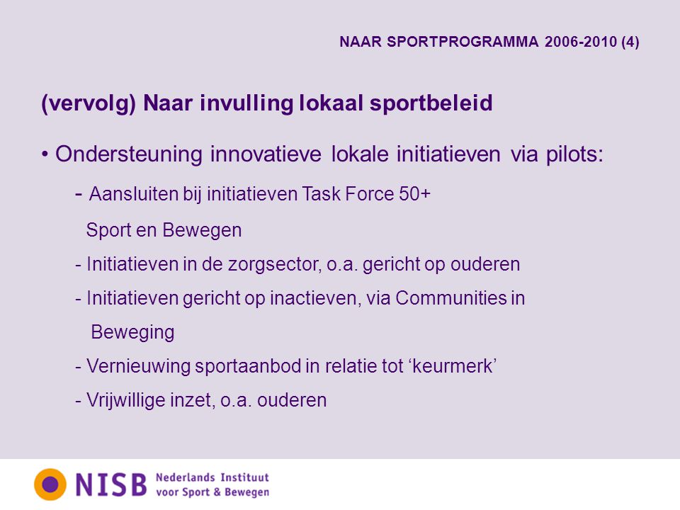 NAAR SPORTPROGRAMMA (4) (vervolg) Naar invulling lokaal sportbeleid Ondersteuning innovatieve lokale initiatieven via pilots: - Aansluiten bij initiatieven Task Force 50+ Sport en Bewegen - Initiatieven in de zorgsector, o.a.