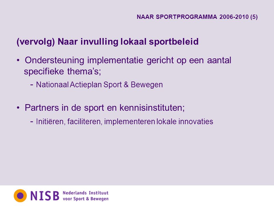 NAAR SPORTPROGRAMMA (5) (vervolg) Naar invulling lokaal sportbeleid Ondersteuning implementatie gericht op een aantal specifieke thema’s; - Nationaal Actieplan Sport & Bewegen Partners in de sport en kennisinstituten; - Initiëren, faciliteren, implementeren lokale innovaties