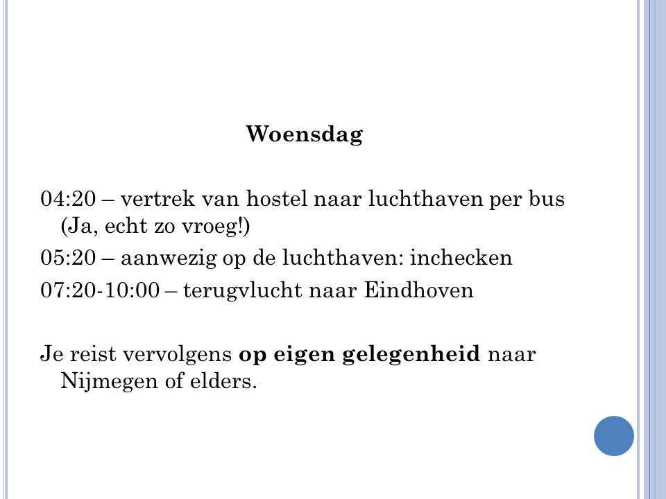 Woensdag 04:20 – vertrek van hostel naar luchthaven per bus (Ja, echt zo vroeg!) 05:20 – aanwezig op de luchthaven: inchecken 07:20-10:00 – terugvlucht naar Eindhoven Je reist vervolgens op eigen gelegenheid naar Nijmegen of elders.