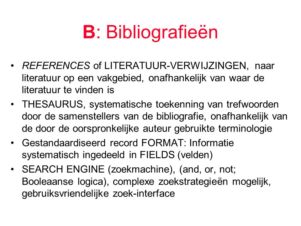 B: Bibliografieën REFERENCES of LITERATUUR-VERWIJZINGEN, naar literatuur op een vakgebied, onafhankelijk van waar de literatuur te vinden is THESAURUS, systematische toekenning van trefwoorden door de samenstellers van de bibliografie, onafhankelijk van de door de oorspronkelijke auteur gebruikte terminologie Gestandaardiseerd record FORMAT: Informatie systematisch ingedeeld in FIELDS (velden) SEARCH ENGINE (zoekmachine), (and, or, not; Booleaanse logica), complexe zoekstrategieën mogelijk, gebruiksvriendelijke zoek-interface