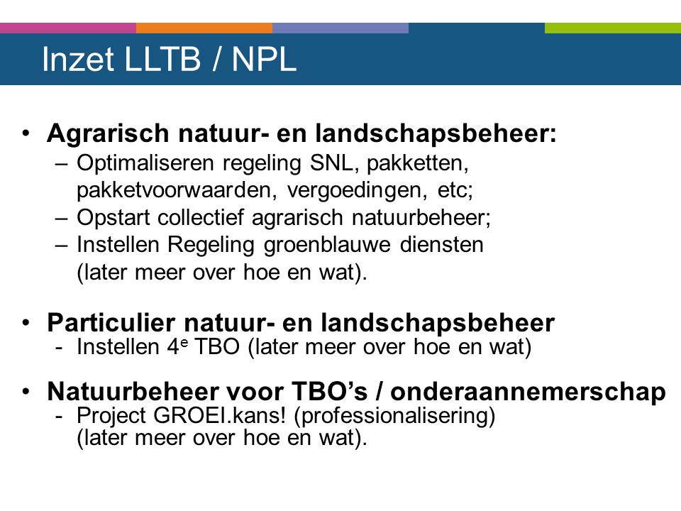 Inzet LLTB / NPL Agrarisch natuur- en landschapsbeheer: –Optimaliseren regeling SNL, pakketten, pakketvoorwaarden, vergoedingen, etc; –Opstart collectief agrarisch natuurbeheer; –Instellen Regeling groenblauwe diensten (later meer over hoe en wat).