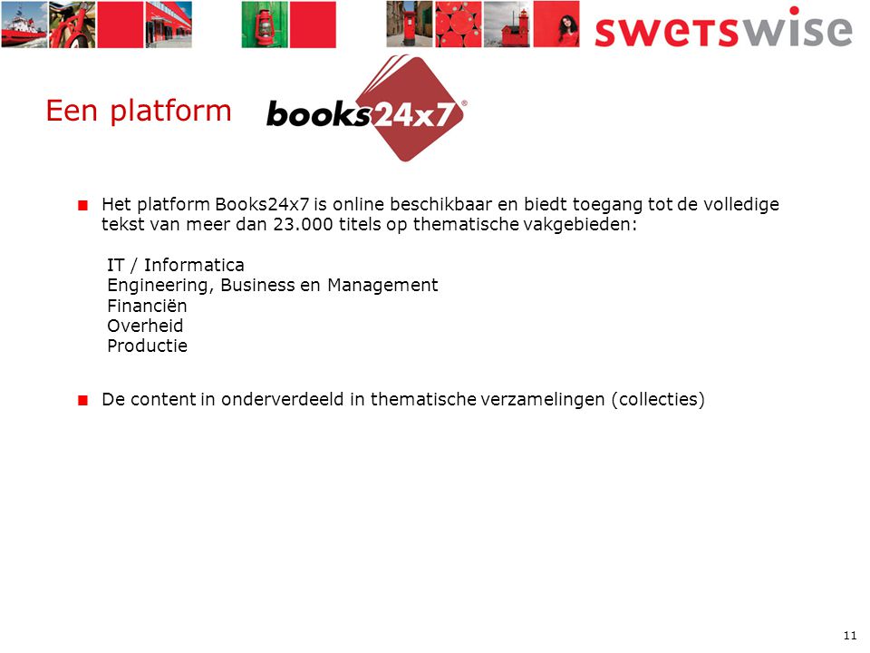 11 Een platform  Het platform Books24x7 is online beschikbaar en biedt toegang tot de volledige tekst van meer dan titels op thematische vakgebieden: IT / Informatica Engineering, Business en Management Financiën Overheid Productie  De content in onderverdeeld in thematische verzamelingen (collecties)