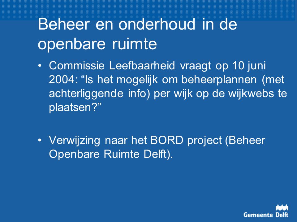 Beheer en onderhoud in de openbare ruimte Commissie Leefbaarheid vraagt op 10 juni 2004: Is het mogelijk om beheerplannen (met achterliggende info) per wijk op de wijkwebs te plaatsen Verwijzing naar het BORD project (Beheer Openbare Ruimte Delft).