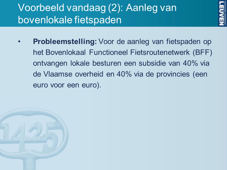 Voorbeeld vandaag (2): Aanleg van bovenlokale fietspaden Probleemstelling: Voor de aanleg van fietspaden op het Bovenlokaal Functioneel Fietsroutenetwerk (BFF) ontvangen lokale besturen een subsidie van 40% via de Vlaamse overheid en 40% via de provincies (een euro voor een euro).
