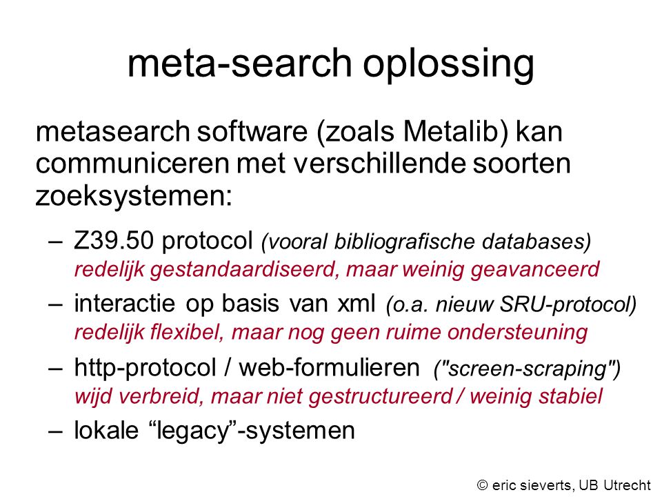 meta-search oplossing metasearch software (zoals Metalib) kan communiceren met verschillende soorten zoeksystemen: –Z39.50 protocol (vooral bibliografische databases) redelijk gestandaardiseerd, maar weinig geavanceerd –interactie op basis van xml (o.a.