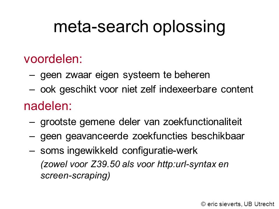 meta-search oplossing voordelen: –geen zwaar eigen systeem te beheren –ook geschikt voor niet zelf indexeerbare content nadelen: –grootste gemene deler van zoekfunctionaliteit –geen geavanceerde zoekfuncties beschikbaar –soms ingewikkeld configuratie-werk (zowel voor Z39.50 als voor   en screen-scraping) © eric sieverts, UB Utrecht