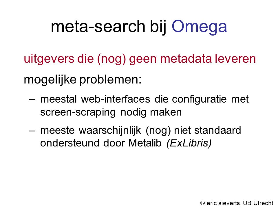 meta-search bij Omega uitgevers die (nog) geen metadata leveren mogelijke problemen: –meestal web-interfaces die configuratie met screen-scraping nodig maken –meeste waarschijnlijk (nog) niet standaard ondersteund door Metalib (ExLibris) © eric sieverts, UB Utrecht