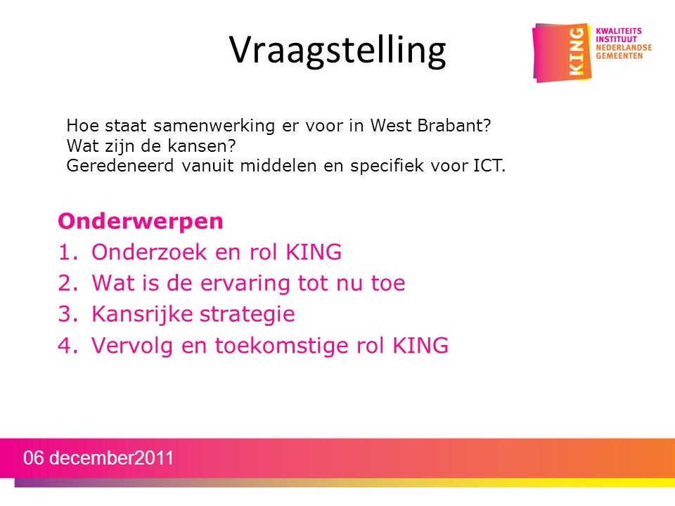 Vraagstelling Onderwerpen 1.Onderzoek en rol KING 2.Wat is de ervaring tot nu toe 3.Kansrijke strategie 4.Vervolg en toekomstige rol KING 06 december2011 Hoe staat samenwerking er voor in West Brabant.