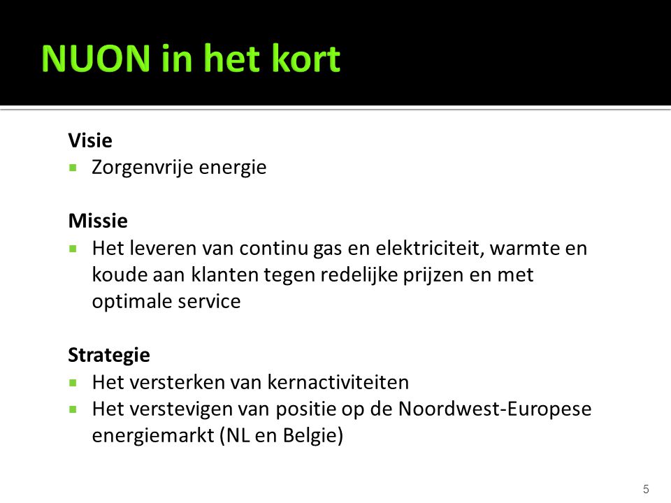 5 Visie  Zorgenvrije energie Missie  Het leveren van continu gas en elektriciteit, warmte en koude aan klanten tegen redelijke prijzen en met optimale service Strategie  Het versterken van kernactiviteiten  Het verstevigen van positie op de Noordwest-Europese energiemarkt (NL en Belgie)
