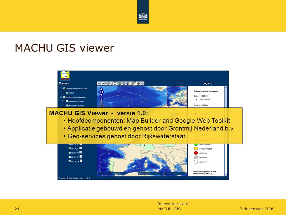 Rijkswaterstaat MACHU GIS243 december 2009 MACHU GIS viewer MACHU GIS Viewer - versie 1.0: Hoofdcomponenten: Map Builder and Google Web Toolkit Applicatie gebouwd en gehost door Grontmij Nederland b.v.