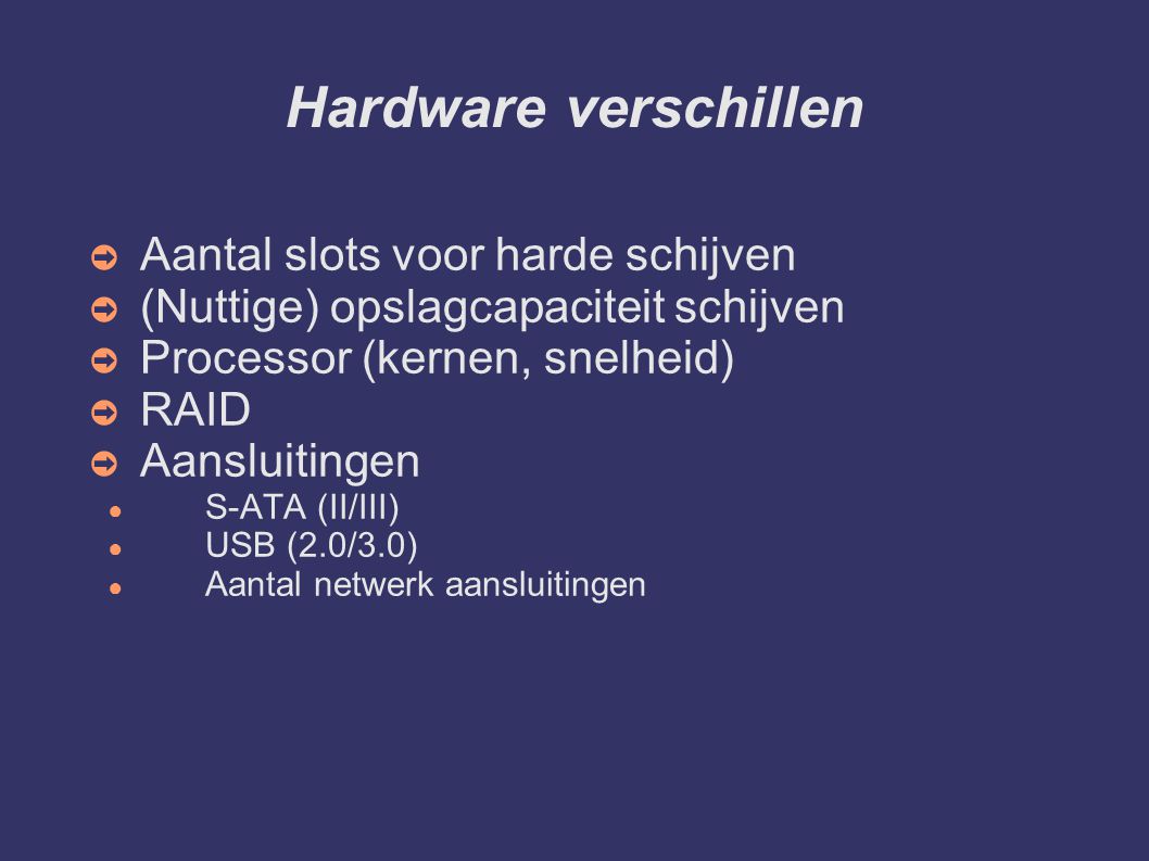 Hardware verschillen ➲ Aantal slots voor harde schijven ➲ (Nuttige) opslagcapaciteit schijven ➲ Processor (kernen, snelheid) ➲ RAID ➲ Aansluitingen ● S-ATA (II/III) ● USB (2.0/3.0) ● Aantal netwerk aansluitingen