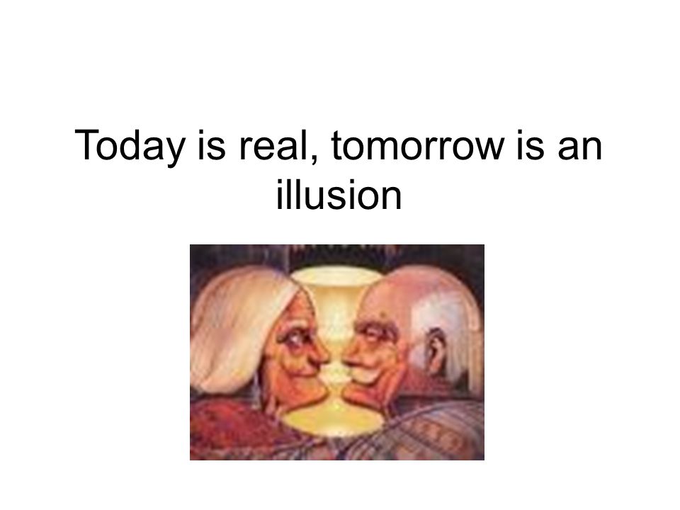 Today is real, tomorrow is an illusion