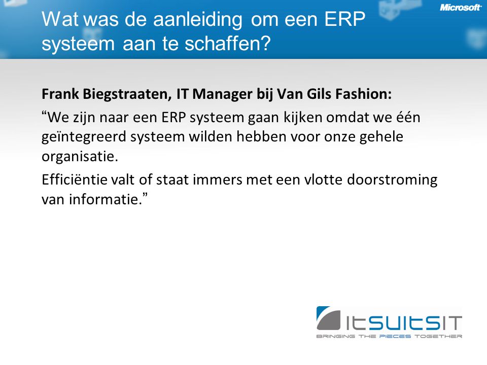 Frank Biegstraaten, IT Manager bij Van Gils Fashion: We zijn naar een ERP systeem gaan kijken omdat we één geïntegreerd systeem wilden hebben voor onze gehele organisatie.