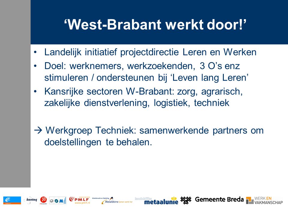 ‘West-Brabant werkt door!’ Landelijk initiatief projectdirectie Leren en Werken Doel: werknemers, werkzoekenden, 3 O’s enz stimuleren / ondersteunen bij ‘Leven lang Leren’ Kansrijke sectoren W-Brabant: zorg, agrarisch, zakelijke dienstverlening, logistiek, techniek  Werkgroep Techniek: samenwerkende partners om doelstellingen te behalen.