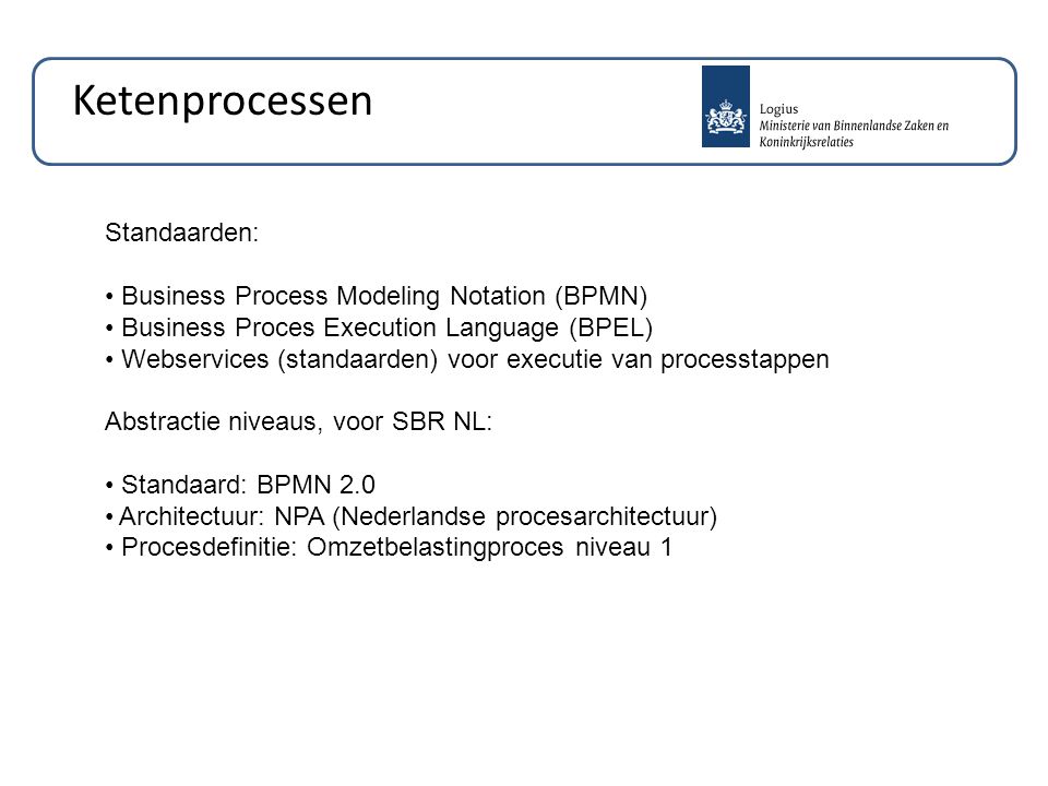Standaarden: Business Process Modeling Notation (BPMN) Business Proces Execution Language (BPEL) Webservices (standaarden) voor executie van processtappen Abstractie niveaus, voor SBR NL: Standaard: BPMN 2.0 Architectuur: NPA (Nederlandse procesarchitectuur) Procesdefinitie: Omzetbelastingproces niveau 1