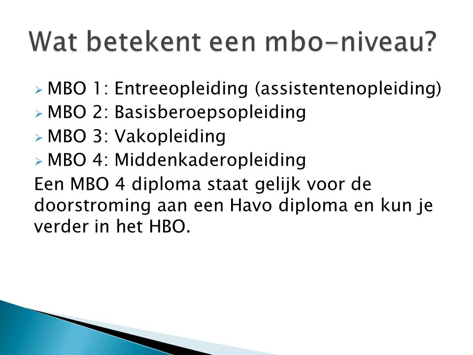  MBO 1: Entreeopleiding (assistentenopleiding)  MBO 2: Basisberoepsopleiding  MBO 3: Vakopleiding  MBO 4: Middenkaderopleiding Een MBO 4 diploma staat gelijk voor de doorstroming aan een Havo diploma en kun je verder in het HBO.