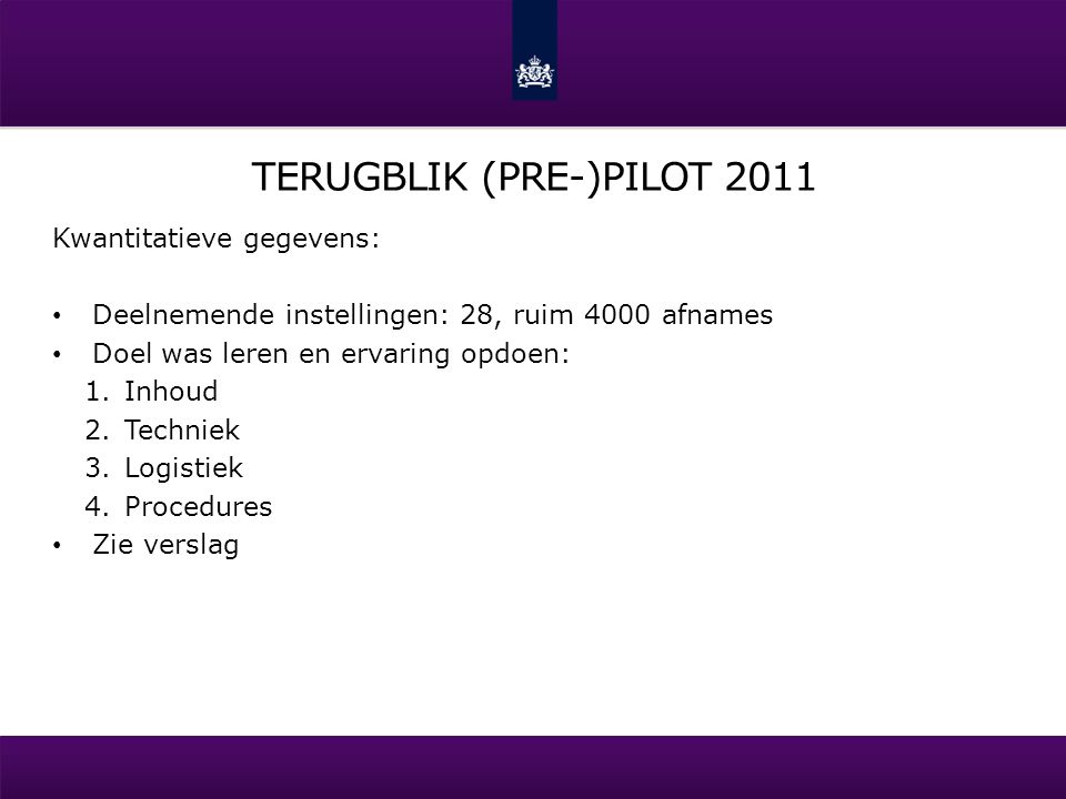 TERUGBLIK (PRE-)PILOT 2011 Kwantitatieve gegevens: Deelnemende instellingen: 28, ruim 4000 afnames Doel was leren en ervaring opdoen: 1.Inhoud 2.Techniek 3.Logistiek 4.Procedures Zie verslag