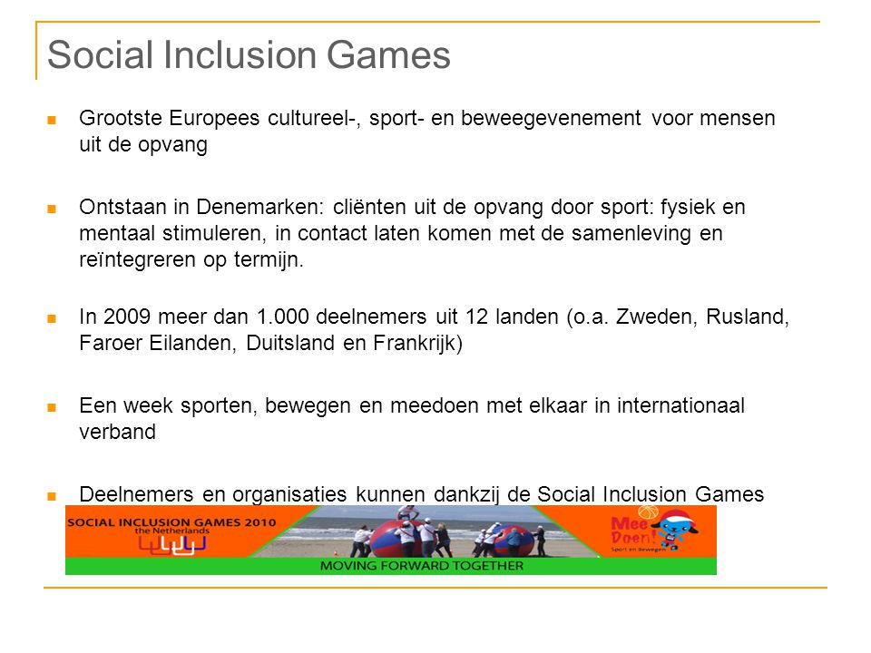 Social Inclusion Games Grootste Europees cultureel-, sport- en beweegevenement voor mensen uit de opvang Ontstaan in Denemarken: cliënten uit de opvang door sport: fysiek en mentaal stimuleren, in contact laten komen met de samenleving en reïntegreren op termijn.