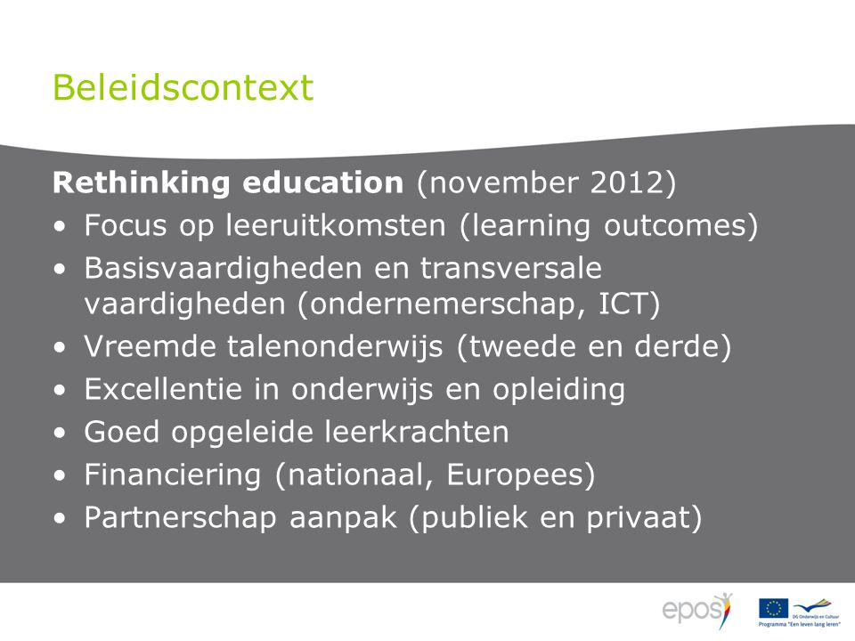 Beleidscontext Rethinking education (november 2012) Focus op leeruitkomsten (learning outcomes) Basisvaardigheden en transversale vaardigheden (ondernemerschap, ICT) Vreemde talenonderwijs (tweede en derde) Excellentie in onderwijs en opleiding Goed opgeleide leerkrachten Financiering (nationaal, Europees) Partnerschap aanpak (publiek en privaat)