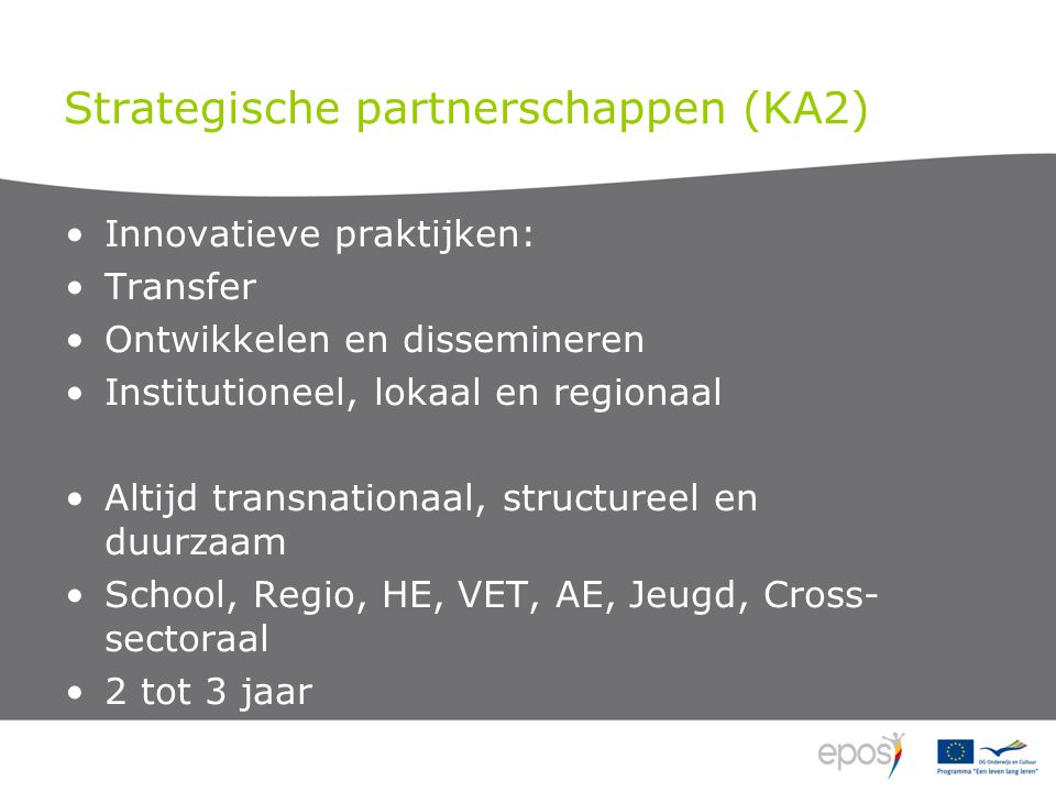 Strategische partnerschappen (KA2) Innovatieve praktijken: Transfer Ontwikkelen en dissemineren Institutioneel, lokaal en regionaal Altijd transnationaal, structureel en duurzaam School, Regio, HE, VET, AE, Jeugd, Cross- sectoraal 2 tot 3 jaar